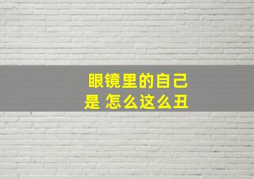 眼镜里的自己是 怎么这么丑